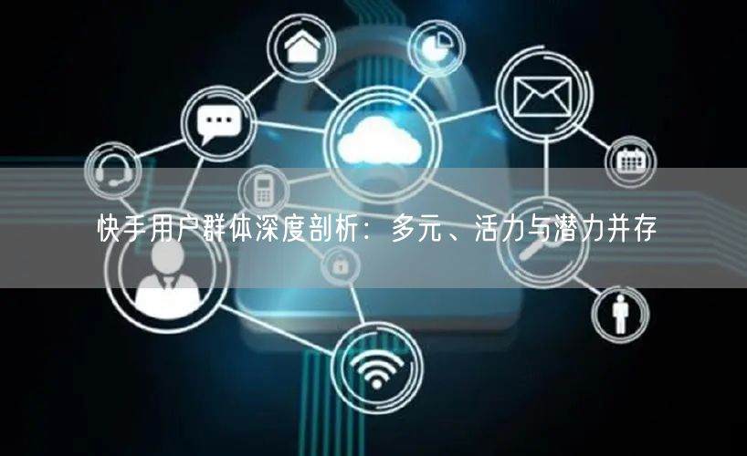 快手用户群体深度剖析：多元、活力与潜力并存