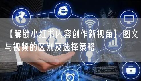 【解锁小红书内容创作新视角】图文与视频的区别及选择策略