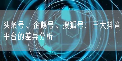 头条号、企鹅号、搜狐号：三大抖音平台的差异分析