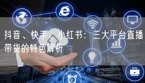 抖音、快手、小红书：三大平台直播带货的特色解析