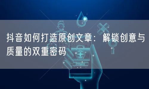 抖音如何打造原创文章：解锁创意与质量的双重密码