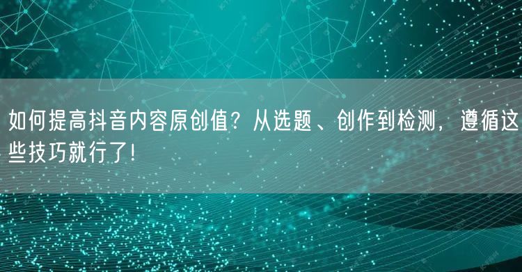 如何提高抖音内容原创值？从选题、创作到检测，遵循这些技巧就行了！