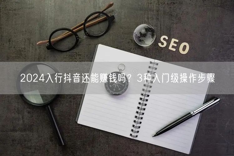 2024入行抖音还能赚钱吗？3种入门级操作步骤