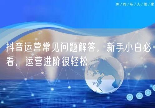 抖音运营常见问题解答，新手小白必看，运营进阶很轻松