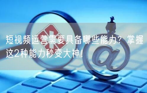 短视频运营需要具备哪些能力？掌握这2种能力秒变大神！
