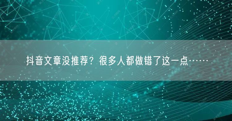 抖音文章没推荐？很多人都做错了这一点……