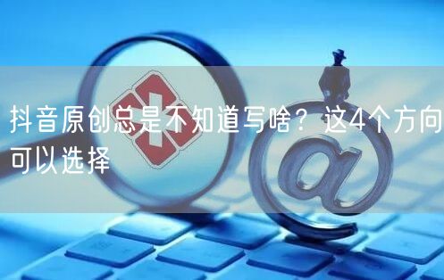 抖音原创总是不知道写啥？这4个方向可以选择