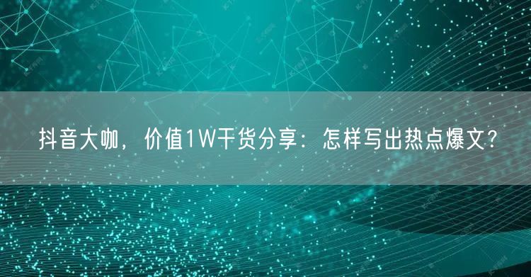 抖音大咖，价值1W干货分享：怎样写出热点爆文？