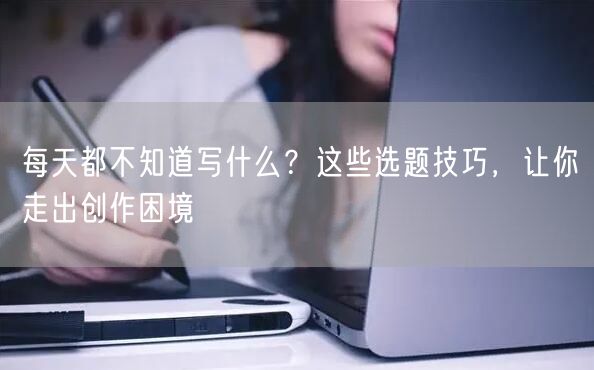 每天都不知道写什么？这些选题技巧，让你走出创作困境