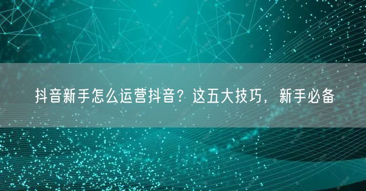 抖音新手怎么运营抖音？这五大技巧，新手必备