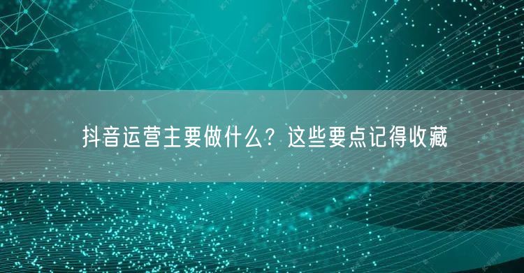 抖音运营主要做什么？这些要点记得收藏