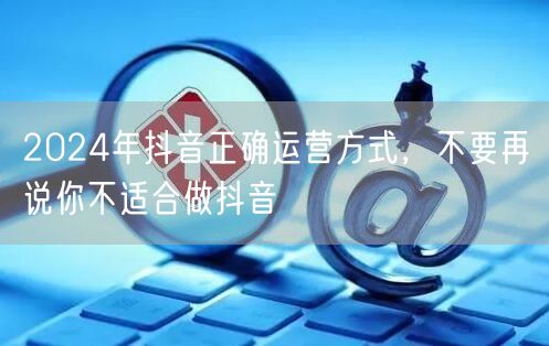 2024年抖音正确运营方式，不要再说你不适合做抖音