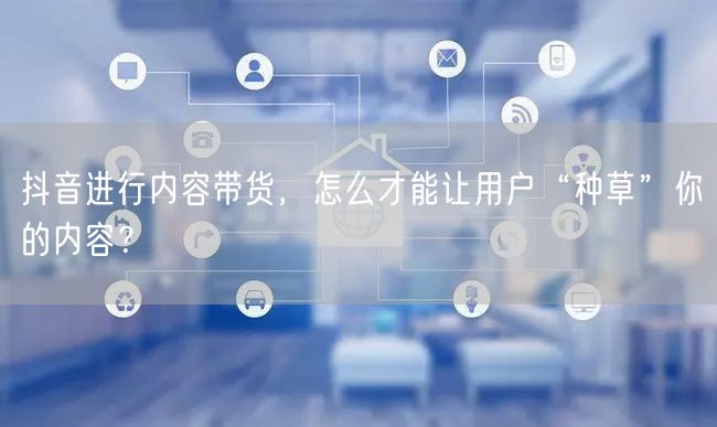 抖音进行内容带货，怎么才能让用户“种草”你的内容？
