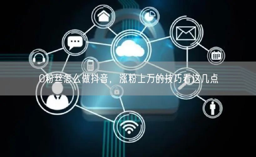 0粉丝怎么做抖音，涨粉上万的技巧看这几点
