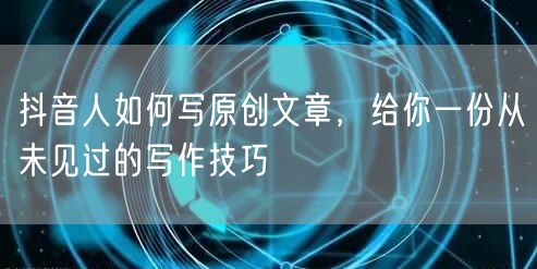 抖音人如何写原创文章，给你一份从未见过的写作技巧