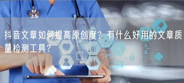 抖音文章如何提高原创度？有什么好用的文章质量检测工具？