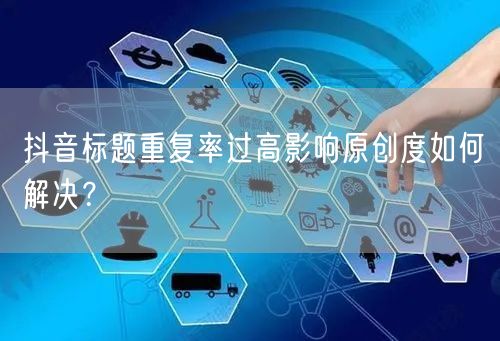 抖音标题重复率过高影响原创度如何解决？