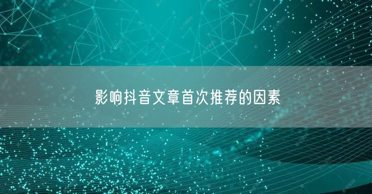 影响抖音文章首次推荐的因素