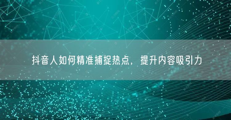 抖音人如何精准捕捉热点，提升内容吸引力