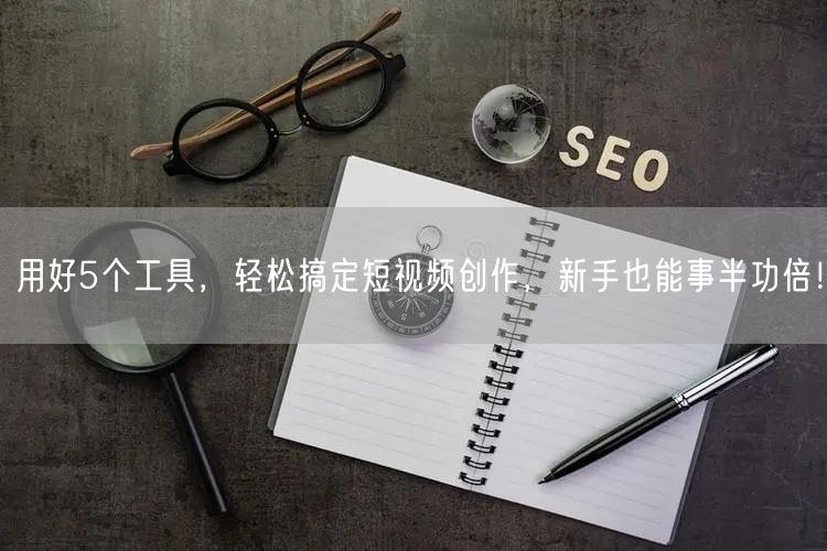 用好5个工具，轻松搞定短视频创作，新手也能事半功倍！
