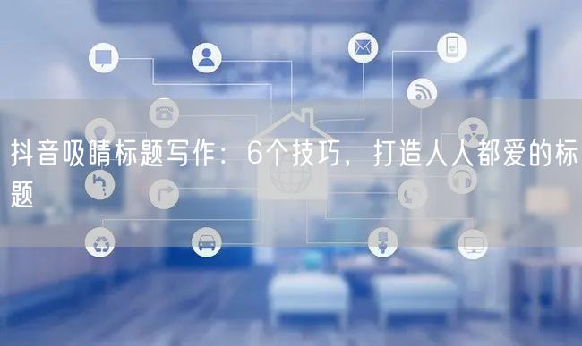 抖音吸睛标题写作：6个技巧，打造人人都爱的标题