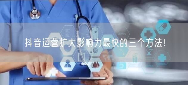 抖音运营扩大影响力最快的三个方法！