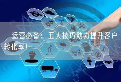 ​运营必备：五大技巧助力提升客户转化率！