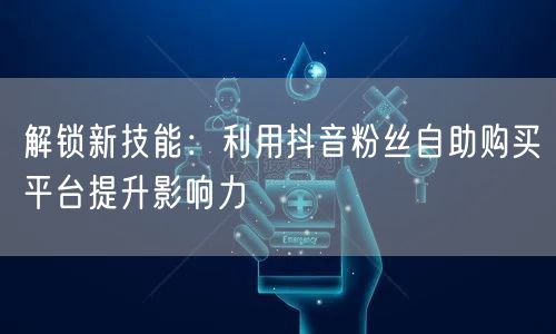 解锁新技能：利用抖音粉丝自助购买平台提升影响力