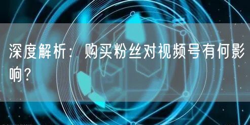 深度解析：购买粉丝对视频号有何影响？